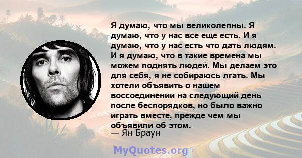 Я думаю, что мы великолепны. Я думаю, что у нас все еще есть. И я думаю, что у нас есть что дать людям. И я думаю, что в такие времена мы можем поднять людей. Мы делаем это для себя, я не собираюсь лгать. Мы хотели