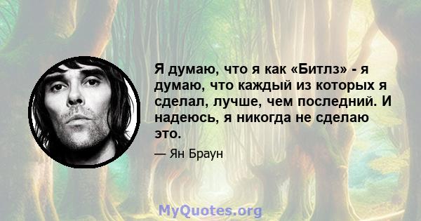 Я думаю, что я как «Битлз» - я думаю, что каждый из которых я сделал, лучше, чем последний. И надеюсь, я никогда не сделаю это.