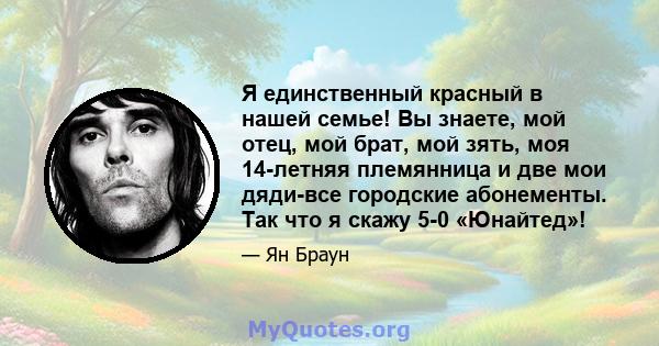 Я единственный красный в нашей семье! Вы знаете, мой отец, мой брат, мой зять, моя 14-летняя племянница и две мои дяди-все городские абонементы. Так что я скажу 5-0 «Юнайтед»!