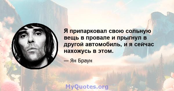 Я припарковал свою сольную вещь в провале и прыгнул в другой автомобиль, и я сейчас нахожусь в этом.