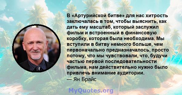 В «Артурийской битве» для нас хитрость заключалась в том, чтобы выяснить, как дать ему масштаб, который заслужил фильм и встроенный в финансовую коробку, которая была необходима. Мы вступили в битву немного больше, чем