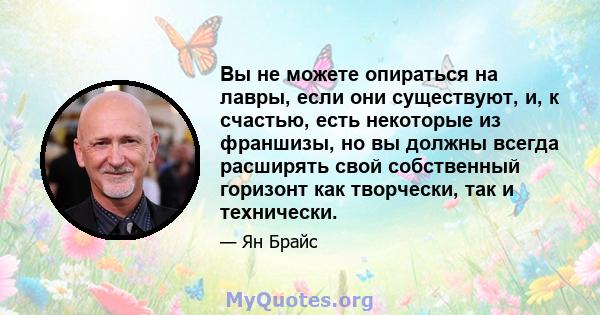 Вы не можете опираться на лавры, если они существуют, и, к счастью, есть некоторые из франшизы, но вы должны всегда расширять свой собственный горизонт как творчески, так и технически.