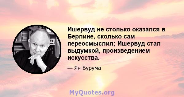 Ишервуд не столько оказался в Берлине, сколько сам переосмыслил; Ишервуд стал выдумкой, произведением искусства.