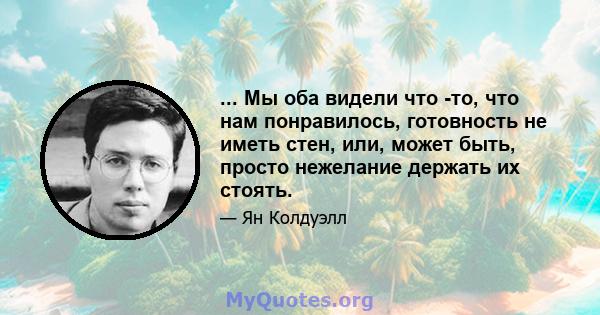 ... Мы оба видели что -то, что нам понравилось, готовность не иметь стен, или, может быть, просто нежелание держать их стоять.