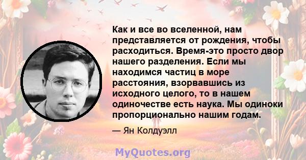 Как и все во вселенной, нам представляется от рождения, чтобы расходиться. Время-это просто двор нашего разделения. Если мы находимся частиц в море расстояния, взорвавшись из исходного целого, то в нашем одиночестве