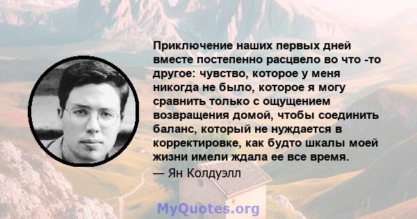 Приключение наших первых дней вместе постепенно расцвело во что -то другое: чувство, которое у меня никогда не было, которое я могу сравнить только с ощущением возвращения домой, чтобы соединить баланс, который не