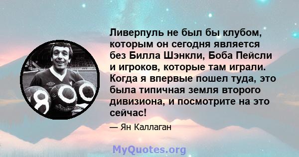 Ливерпуль не был бы клубом, которым он сегодня является без Билла Шэнкли, Боба Пейсли и игроков, которые там играли. Когда я впервые пошел туда, это была типичная земля второго дивизиона, и посмотрите на это сейчас!