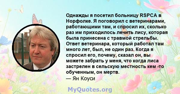 Однажды я посетил больницу RSPCA в Норфолке. Я поговорил с ветеринарами, работающими там, и спросил их, сколько раз им приходилось лечить лису, которая была принесена с травмой стрельбы. Ответ ветеринара, который