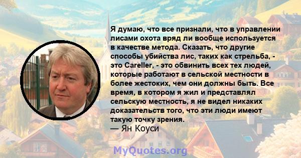 Я думаю, что все признали, что в управлении лисами охота вряд ли вообще используется в качестве метода. Сказать, что другие способы убийства лис, таких как стрельба, - это Careller, - это обвинить всех тех людей,