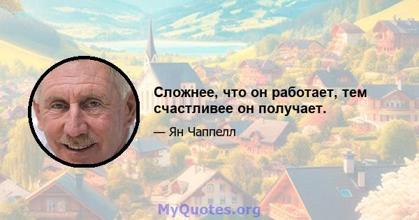 Сложнее, что он работает, тем счастливее он получает.