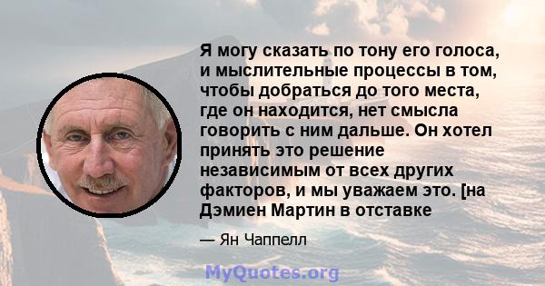 Я могу сказать по тону его голоса, и мыслительные процессы в том, чтобы добраться до того места, где он находится, нет смысла говорить с ним дальше. Он хотел принять это решение независимым от всех других факторов, и мы 