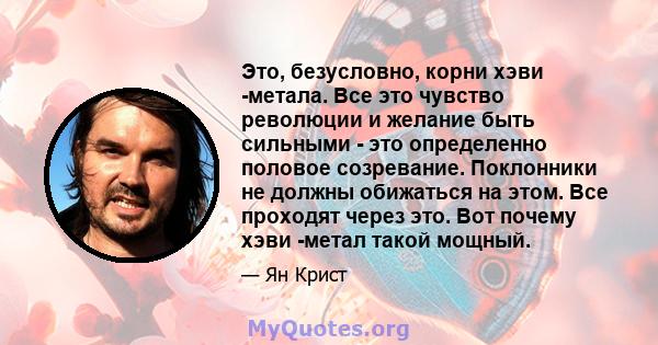 Это, безусловно, корни хэви -метала. Все это чувство революции и желание быть сильными - это определенно половое созревание. Поклонники не должны обижаться на этом. Все проходят через это. Вот почему хэви -метал такой