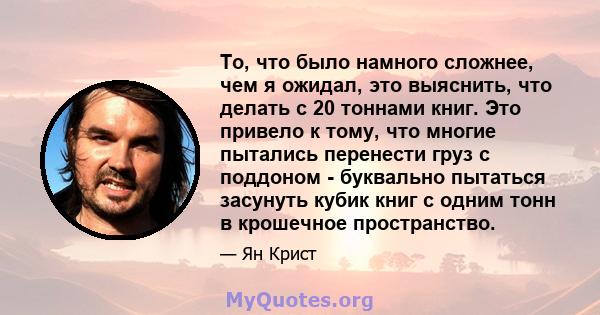 То, что было намного сложнее, чем я ожидал, это выяснить, что делать с 20 тоннами книг. Это привело к тому, что многие пытались перенести груз с поддоном - буквально пытаться засунуть кубик книг с одним тонн в крошечное 