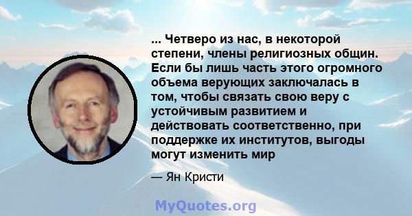 ... Четверо из нас, в некоторой степени, члены религиозных общин. Если бы лишь часть этого огромного объема верующих заключалась в том, чтобы связать свою веру с устойчивым развитием и действовать соответственно, при