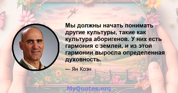 Мы должны начать понимать другие культуры, такие как культура аборигенов. У них есть гармония с землей, и из этой гармонии выросла определенная духовность.