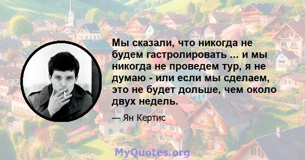 Мы сказали, что никогда не будем гастролировать ... и мы никогда не проведем тур, я не думаю - или если мы сделаем, это не будет дольше, чем около двух недель.