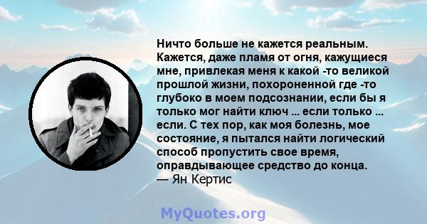 Ничто больше не кажется реальным. Кажется, даже пламя от огня, кажущиеся мне, привлекая меня к какой -то великой прошлой жизни, похороненной где -то глубоко в моем подсознании, если бы я только мог найти ключ ... если