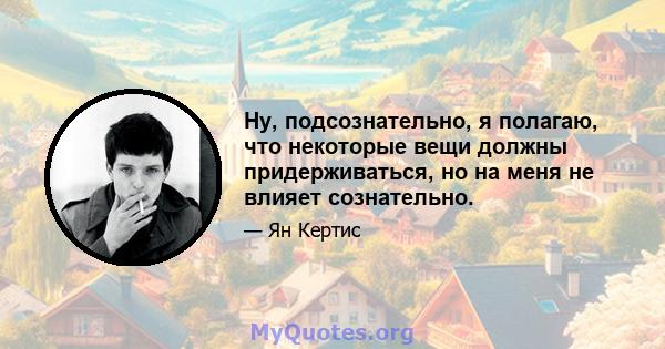 Ну, подсознательно, я полагаю, что некоторые вещи должны придерживаться, но на меня не влияет сознательно.