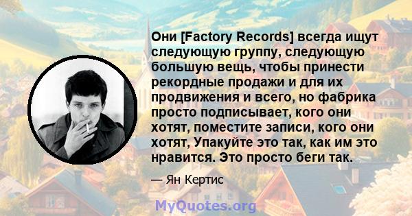 Они [Factory Records] всегда ищут следующую группу, следующую большую вещь, чтобы принести рекордные продажи и для их продвижения и всего, но фабрика просто подписывает, кого они хотят, поместите записи, кого они хотят, 