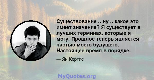 Существование .. ну .. какое это имеет значение? Я существует в лучших терминах, которые я могу. Прошлое теперь является частью моего будущего. Настоящее время в порядке.