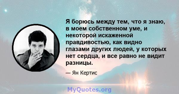 Я борюсь между тем, что я знаю, в моем собственном уме, и некоторой искаженной правдивостью, как видно глазами других людей, у которых нет сердца, и все равно не видит разницы.