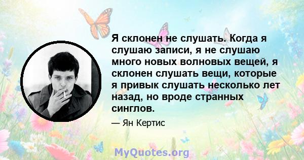 Я склонен не слушать. Когда я слушаю записи, я не слушаю много новых волновых вещей, я склонен слушать вещи, которые я привык слушать несколько лет назад, но вроде странных синглов.