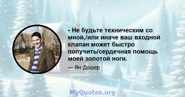 - Не будьте техническим со мной,/или иначе ваш входной клапан может быстро получить/сердечная помощь моей золотой ноги.