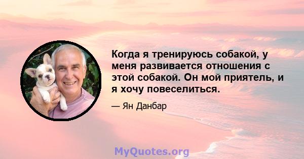 Когда я тренируюсь собакой, у меня развивается отношения с этой собакой. Он мой приятель, и я хочу повеселиться.