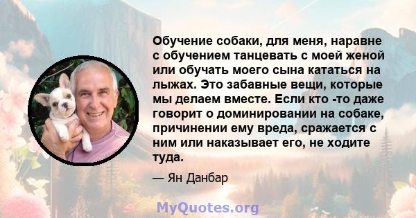 Обучение собаки, для меня, наравне с обучением танцевать с моей женой или обучать моего сына кататься на лыжах. Это забавные вещи, которые мы делаем вместе. Если кто -то даже говорит о доминировании на собаке,