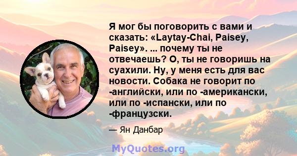 Я мог бы поговорить с вами и сказать: «Laytay-Chai, Paisey, Paisey». ... почему ты не отвечаешь? О, ты не говоришь на суахили. Ну, у меня есть для вас новости. Собака не говорит по -английски, или по -американски, или