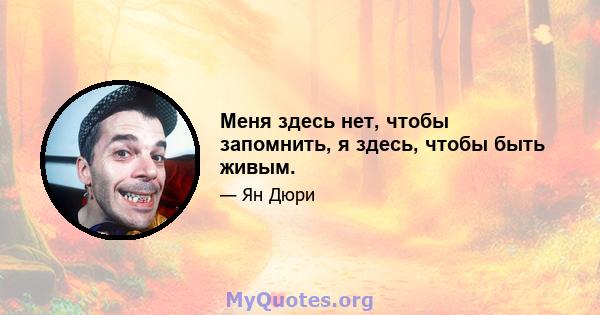 Меня здесь нет, чтобы запомнить, я здесь, чтобы быть живым.