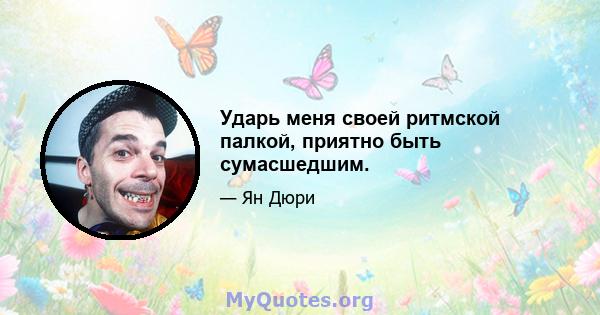 Ударь меня своей ритмской палкой, приятно быть сумасшедшим.