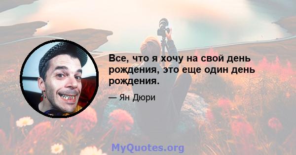 Все, что я хочу на свой день рождения, это еще один день рождения.