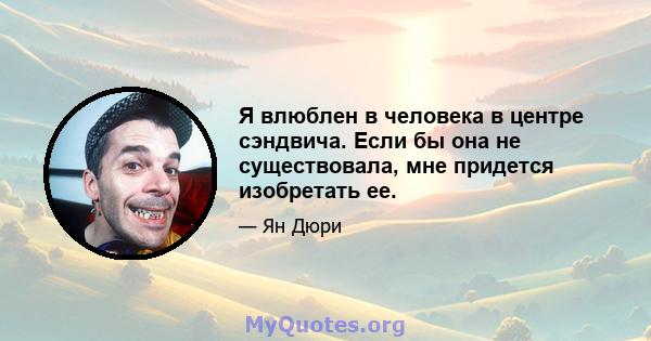 Я влюблен в человека в центре сэндвича. Если бы она не существовала, мне придется изобретать ее.