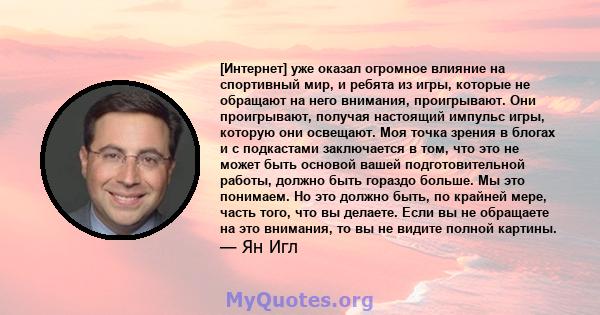 [Интернет] уже оказал огромное влияние на спортивный мир, и ребята из игры, которые не обращают на него внимания, проигрывают. Они проигрывают, получая настоящий импульс игры, которую они освещают. Моя точка зрения в