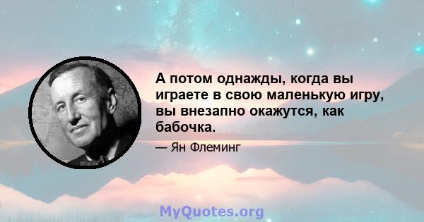 А потом однажды, когда вы играете в свою маленькую игру, вы внезапно окажутся, как бабочка.