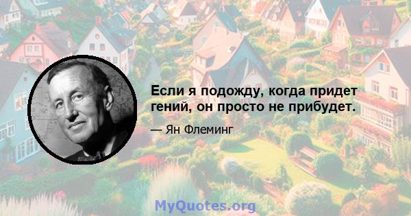 Если я подожду, когда придет гений, он просто не прибудет.