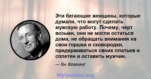 Эти бегающие женщины, которые думали, что могут сделать мужскую работу. Почему, черт возьми, они не могли остаться дома, не обращать внимания на свои горшки и сковородки, придерживаться своих платьев и сплетен и