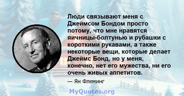 Люди связывают меня с Джеймсом Бондом просто потому, что мне нравятся яичницы-болтунью и рубашки с короткими рукавами, а также некоторые вещи, которые делает Джеймс Бонд, но у меня, конечно, нет его мужества, ни его