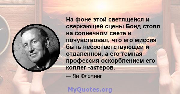 На фоне этой светящейся и сверкающей сцены Бонд стоял на солнечном свете и почувствовал, что его миссия быть несоответствующей и отдаленной, а его темная профессия оскорблением его коллег -актеров.