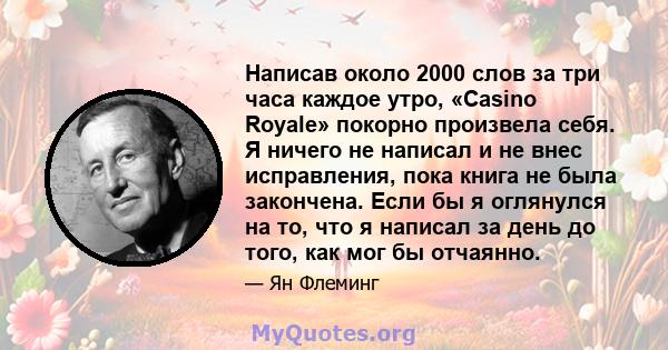 Написав около 2000 слов за три часа каждое утро, «Casino Royale» покорно произвела себя. Я ничего не написал и не внес исправления, пока книга не была закончена. Если бы я оглянулся на то, что я написал за день до того, 