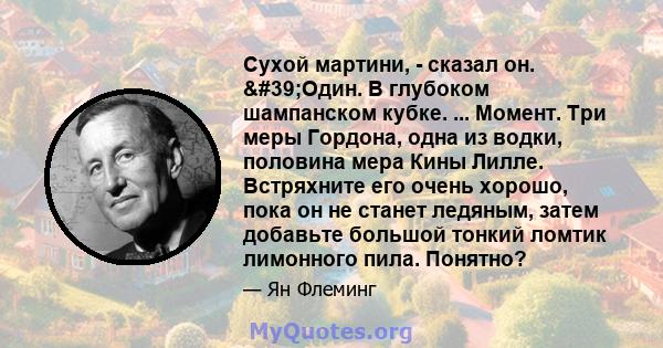 Сухой мартини, - сказал он. 'Один. В глубоком шампанском кубке. ... Момент. Три меры Гордона, одна из водки, половина мера Кины Лилле. Встряхните его очень хорошо, пока он не станет ледяным, затем добавьте большой