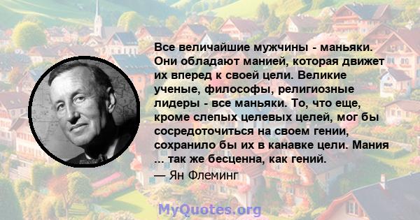 Все величайшие мужчины - маньяки. Они обладают манией, которая движет их вперед к своей цели. Великие ученые, философы, религиозные лидеры - все маньяки. То, что еще, кроме слепых целевых целей, мог бы сосредоточиться