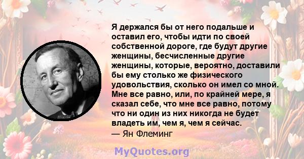 Я держался бы от него подальше и оставил его, чтобы идти по своей собственной дороге, где будут другие женщины, бесчисленные другие женщины, которые, вероятно, доставили бы ему столько же физического удовольствия,