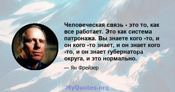 Человеческая связь - это то, как все работает. Это как система патронажа. Вы знаете кого -то, и он кого -то знает, и он знает кого -то, и он знает губернатора округа, и это нормально.