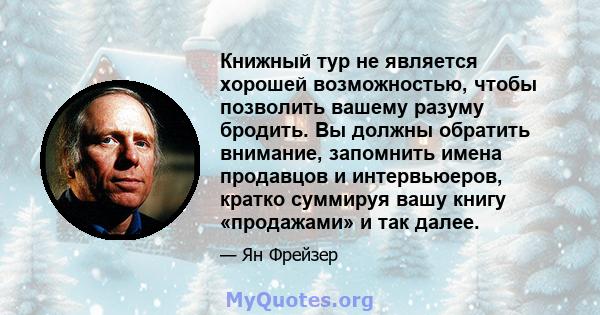 Книжный тур не является хорошей возможностью, чтобы позволить вашему разуму бродить. Вы должны обратить внимание, запомнить имена продавцов и интервьюеров, кратко суммируя вашу книгу «продажами» и так далее.