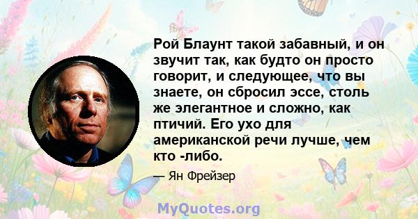 Рой Блаунт такой забавный, и он звучит так, как будто он просто говорит, и следующее, что вы знаете, он сбросил эссе, столь же элегантное и сложно, как птичий. Его ухо для американской речи лучше, чем кто -либо.