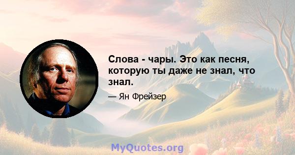 Слова - чары. Это как песня, которую ты даже не знал, что знал.