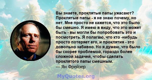 Вы знаете, проклятые папы ужасают? Проклятые папы - я не знаю почему, но нет. Мне просто не кажется, что это было бы смешно. Я имею в виду, что это может быть - вы могли бы попробовать это и посмотреть. Я полагаю, что