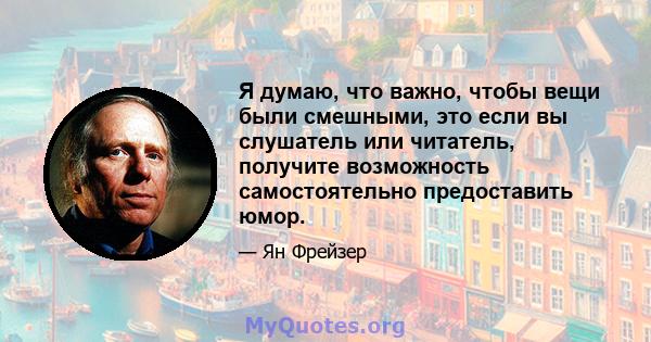 Я думаю, что важно, чтобы вещи были смешными, это если вы слушатель или читатель, получите возможность самостоятельно предоставить юмор.